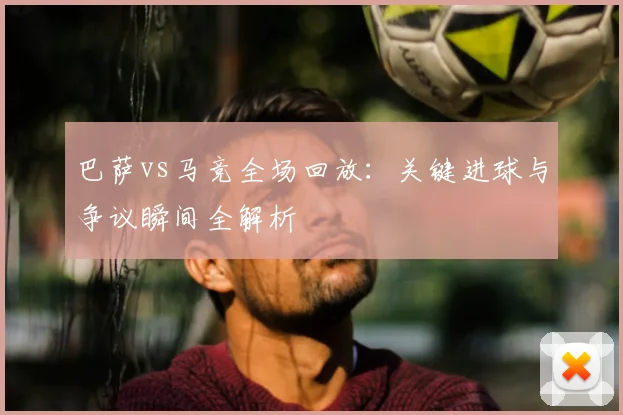 巴萨vs马竞全场回放：关键进球与争议瞬间全解析