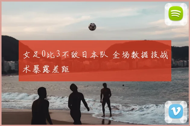 女足0比3不敌日本队 全场数据技战术暴露差距