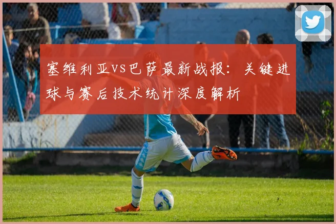 塞维利亚vs巴萨最新战报：关键进球与赛后技术统计深度解析