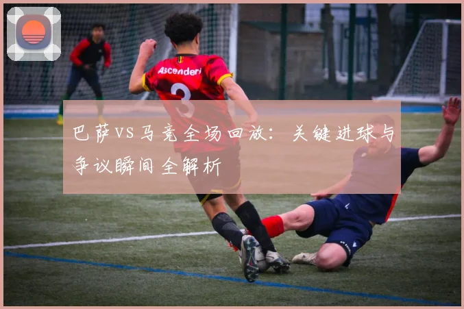 巴萨vs马竞全场回放：关键进球与争议瞬间全解析