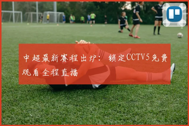 中超最新赛程出炉：锁定CCTV5免费观看全程直播