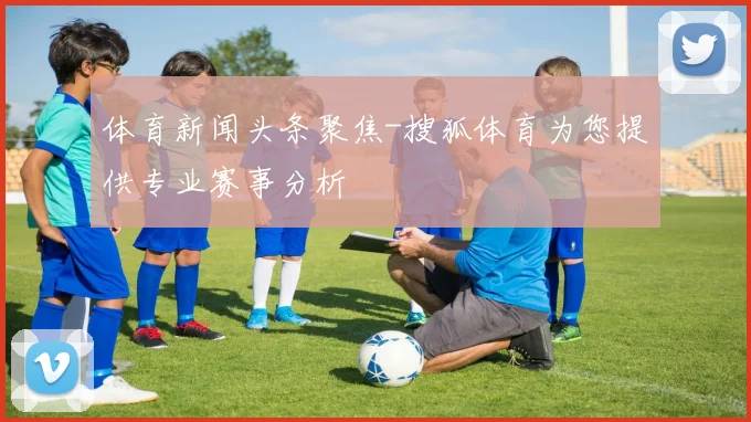 体育新闻头条聚焦-搜狐体育为您提供专业赛事分析