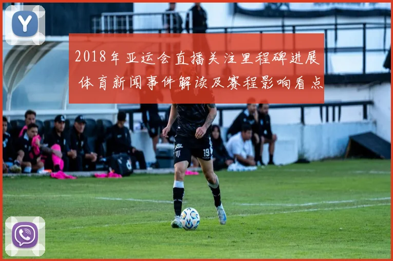 2018年亚运会直播关注里程碑进展 体育新闻事件解读及赛程影响看点