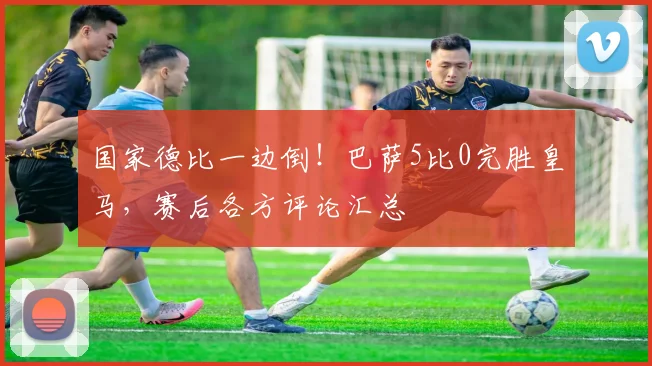 国家德比一边倒！巴萨5比0完胜皇马，赛后各方评论汇总