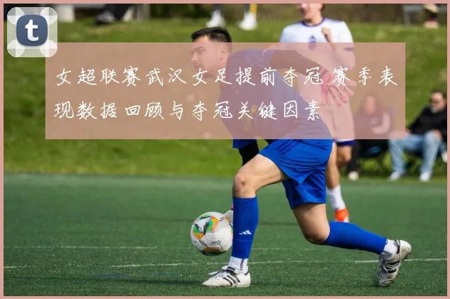 女超联赛武汉女足提前夺冠 赛季表现数据回顾与夺冠关键因素