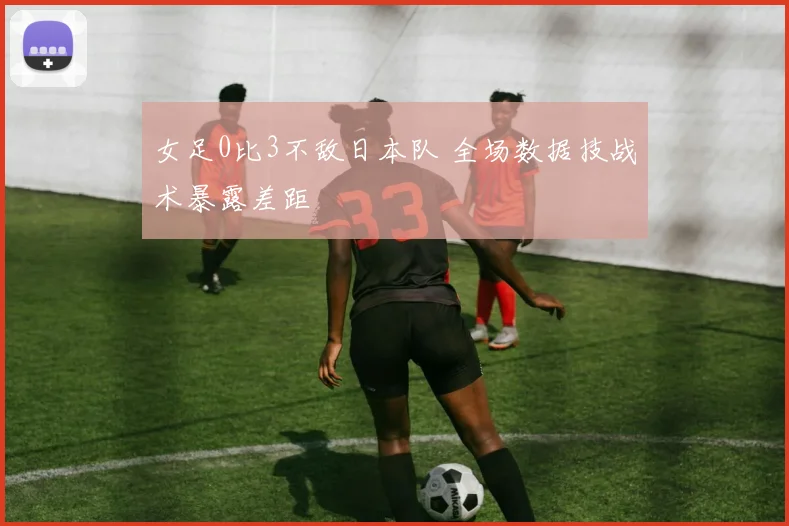 女足0比3不敌日本队 全场数据技战术暴露差距